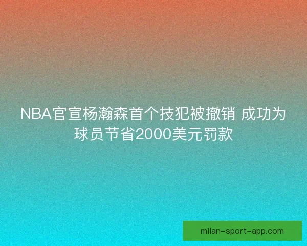 NBA官宣杨瀚森首个技犯被撤销 成功为球员节省2000美元罚款