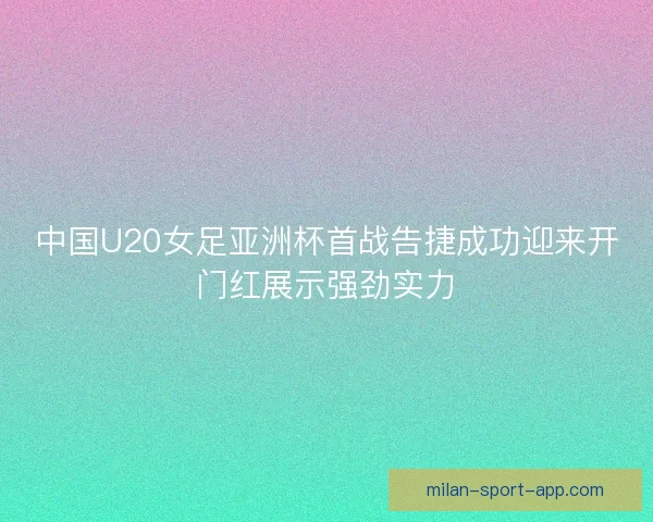 中国U20女足亚洲杯首战告捷成功迎来开门红展示强劲实力