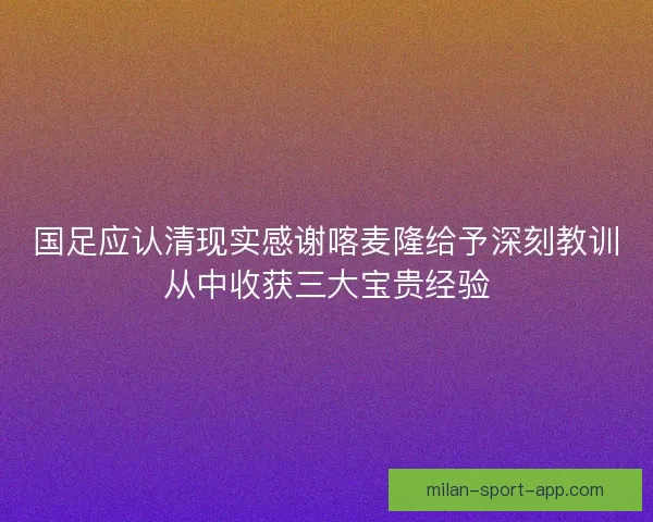 国足应认清现实感谢喀麦隆给予深刻教训从中收获三大宝贵经验