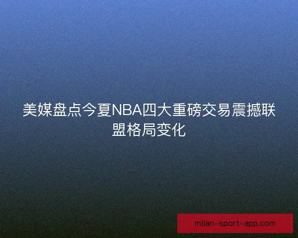 美媒盘点今夏NBA四大重磅交易震撼联盟格局变化