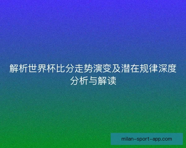 解析世界杯比分走势演变及潜在规律深度分析与解读