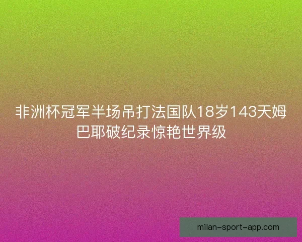 非洲杯冠军半场吊打法国队18岁143天姆巴耶破纪录惊艳世界级