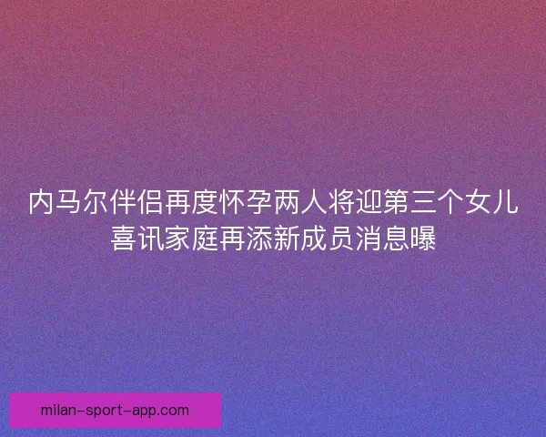 内马尔伴侣再度怀孕两人将迎第三个女儿喜讯家庭再添新成员消息曝