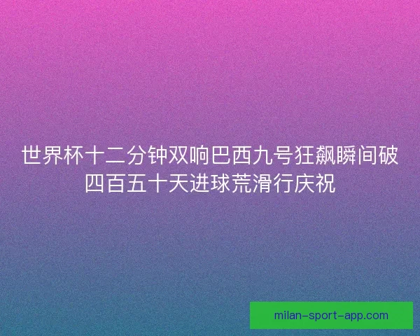 世界杯十二分钟双响巴西九号狂飙瞬间破四百五十天进球荒滑行庆祝 世界杯十二分钟双响巴西九号狂飙瞬间破四百五十天进球荒滑行庆祝